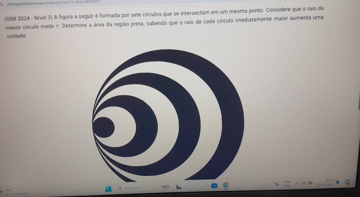 (OIM 2024 - Nível 3) A figura a seguir é formada por sete círculos que se intersectam em um mesmo ponto. Considere que o raio do 
menor círculo mede 7. Determine a área da região preta, sabendo que o raio de cada círculo imediatamente maior aumenta uma 
unidade. 
15:13
24° C