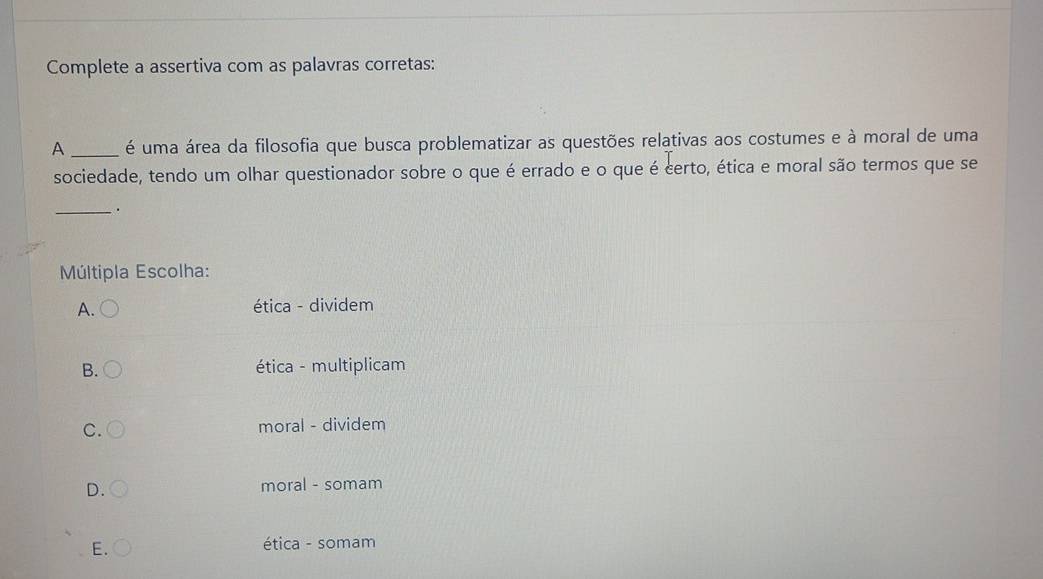 Complete a assertiva com as palavras corretas:
A _é uma área da filosofia que busca problematizar as questões relativas aos costumes e à moral de uma
sociedade, tendo um olhar questionador sobre o que é errado e o que é certo, ética e moral são termos que se
_.
Múltipla Escolha:
A. ética - dividem
B. ética - multiplicam
C. moral - dividem
D. moral - somam
E. ética - somam