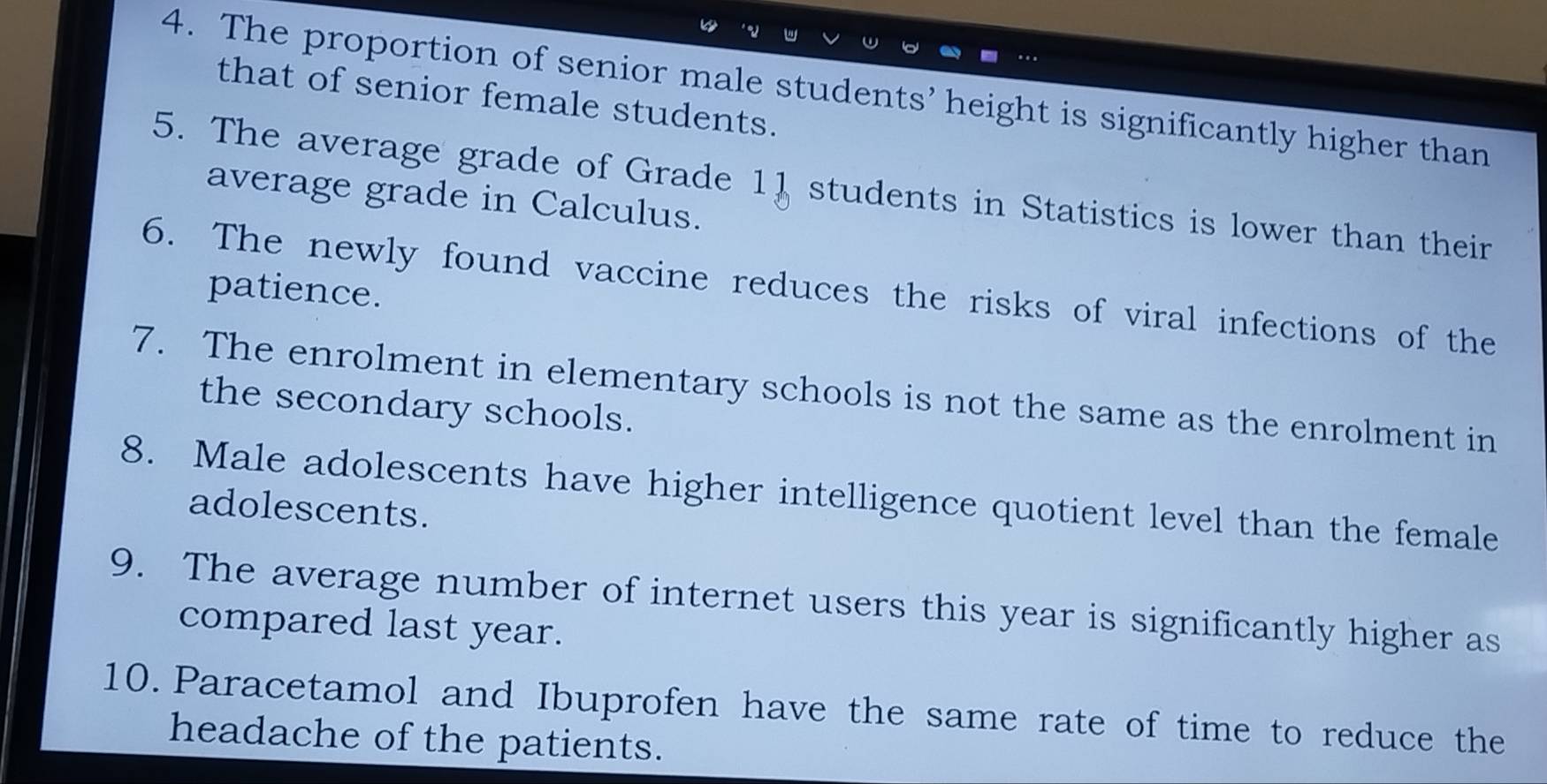 The proportion of senior male students’ height is significantly higher than 
that of senior female students. 
5. The average grade of Grade 11 students in Statistics is lower than their 
average grade in Calculus. 
6. The newly found vaccine reduces the risks of viral infections of the 
patience. 
7. The enrolment in elementary schools is not the same as the enrolment in 
the secondary schools. 
8. Male adolescents have higher intelligence quotient level than the female 
adolescents. 
9. The average number of internet users this year is significantly higher as 
compared last year. 
10. Paracetamol and Ibuprofen have the same rate of time to reduce the 
headache of the patients.