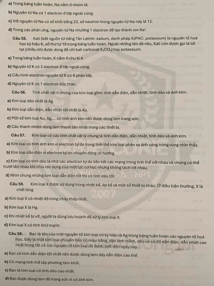 a) Trong bảng tuần hoàn, Na nằm ở nhóm IA.
b) Nguyên tử Na có 1 electron ở lớp ngoài cùng.
c) Với nguyên tử Na có số khối bằng 23, số neutron trong nguyên tử Na này là 12.
d) Trong các phản ứng, nguyên tử Na nhường 1 electron để tạo thành ion Na*.
Câu 55. Kali (bắt nguồn từ tiếng Tân Latinh: kalium, danh pháp IUPAC: potassium) là nguyên tố hoá
học ký hiệu K, số thứ tự 19 trong bảng tuần hoàn. Ngoài những tên đã nêu, Kali còn được gọi là bồ
tạt (nhiều khi được dùng để chỉ kali carbonat K_2CO_3) hay potassium.
a) Trong bảng tuần hoàn, K nằm ở chu kì 4.
b) Nguyên tử K có 2 electron ở lớp ngoài cùng.
c) Cấu hình electron nguyên tử K có 6 phân lớp.
d) Nguyên tử K có 1 electron độc thân.
Câu 56. Tính chất vật lí chung của kim loại gồm: tính dẫn điện, dẫn nhiệt, tính dẻo và ánh kim.
a) Kim loại dẻo nhất là Ag.
b) Kim loại dẫn điện, dẫn nhiệt tốt nhất là Au.
c) Một số kim loại Au, Ag,... có tính ánh kim nên được dùng làm trang sức.
d) Các thanh nhôm dùng làm thanh tản nhiệt trong các thiết bị.
Câu 57. Kim loại có các tính chất vật lý chung là tính dẫn điện, dẫn nhiệt, tính dẻo và ánh kim.
a) Kim loại có tính ánh kim vì electron tự do trong tinh thể kim loại phản xạ ánh sáng trong vùng nhìn thấy.
b) Kim loại dẫn điện vì electron tự do chuyển động vô hướng.
c) Kim loại có tính dẻo là nhờ các electron tự do liên kết các mạng trong tinh thể với nhau và chúng có thể
trượt lên nhau khi chịu tác dụng của một lực cơ học nhưng không tách rời nhau.
d) Nhìn chung những kim loại dẫn điện tốt thì có tính dẻo tốt.
Câu 58. Kim loại X được sử dụng trong nhiệt kế, áp kế và một số thiết bị khác. Ở điều kiện thường, X là
chất lỏng
a) Kim loại X có nhiệt độ nóng chảy thấp nhất.
b) Kim loại X là Hg.
c) Khi nhiệt kế bị vỡ, người ta dùng lưu huỳnh để xử lý kim loại X.
d) Kim loại X có tính khử mạnh.
Câu 59. Bạc là tên của một nguyên tố kim loại có ký hiệu là Ag trong bảng tuần hoàn các nguyên tố hoá
học. Đây là một kim loại chuyển tiếp có màu trắng, đặc tính mềm, dẻo và có độ dẫn điện, dẫn nhiệt cao
nhất trong tất cả các nguyên tố kim loại đã được biết đến ngày nay.
a) Bạc có tính dẫn điện tốt nhất nên được dùng làm dây dẫn điện cao thế.
b) Có mạng tinh thể lập phương tâm khối.
c) Bạc là kim loại có tính dẻo cao nhất.
d) Bạc được dùng làm đồ trang sức vì có ánh kim.