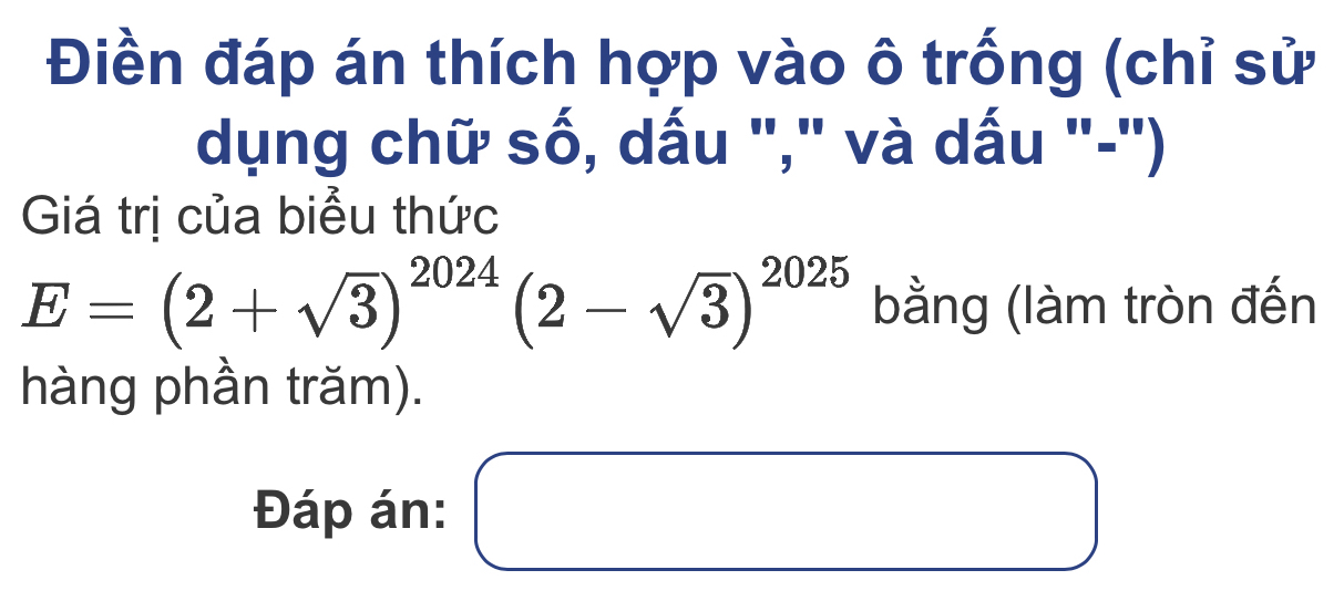 Điền đáp án thích hợp vào ô trống (chỉ sử 
dụng chữ số, dấu "," và dấu "-") 
Giá trị của biểu thức
E=(2+sqrt(3))^2024(2-sqrt(3))^2025 bằng (làm tròn đến 
hàng phần trăm). 
Đáp án: ( □