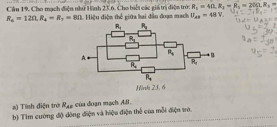 Cho mạch điện như Hình 23.6. Cho biết các giá trị điện trở: R_1=4Omega ,R_2=R_5=20Omega ,R_3=
R_6=12Omega ,R_4=R_7=8Omega. Hiệu điện thế giữa hai đầu đoạn mach U_AB=48V.
Hình 23. 6
a) Tính điện trở R_AB của đoạn mạch AB.
b) Tìm cường độ dòng điện và hiệu điện thế của mỗi điện trở.