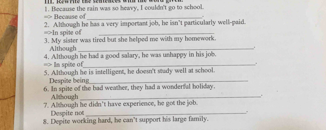 TIl. Rewrite the sentences with the word given 
1. Because the rain was so heavy, I couldn't go to school. 
=> Because of _. 
2. Although he has a very important job, he isn’t particularly well-paid. 
=>In spite of_ 
3. My sister was tired but she helped me with my homework. 
Although_ . 
4. Although he had a good salary, he was unhappy in his job. 
=> In spite of_ : 
5. Although he is intelligent, he doesn't study well at school. 
Despite being_ 
6. In spite of the bad weather, they had a wonderful holiday. 
Although_ 
. 
7. Although he didn’t have experience, he got the job. 
Despite not_ 
8. Depite working hard, he can’t support his large family.