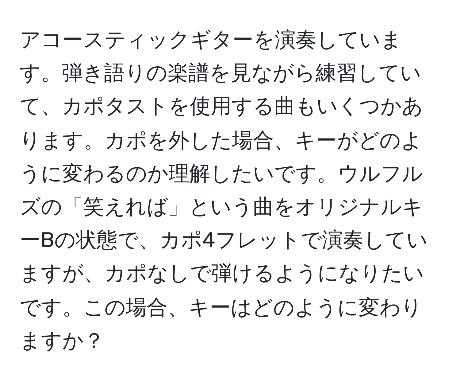 アコースティックギターを演奏しています。弾き語りの楽譜を見ながら練習していて、カポタストを使用する曲もいくつかあります。カポを外した場合、キーがどのように変わるのか理解したいです。ウルフルズの「笑えれば」という曲をオリジナルキーBの状態で、カポ4フレットで演奏していますが、カポなしで弾けるようになりたいです。この場合、キーはどのように変わりますか？