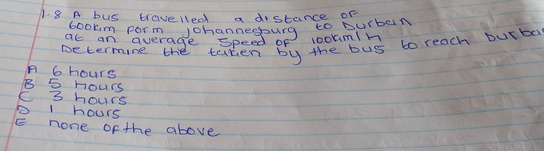 A bus traveiled a distance or
bookm Form Johannegburg to Durban
ac an average speed of 1ookmln
Determine the taken by the bus to reach burba
A 6 hours
B 5 Hours
C 3 hours
D 1 hours
E none of the above