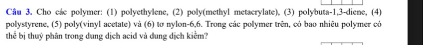 Cho các polymer: (1) polyethylene, (2) poly(methyl metacrylate), (3) polybuta -1, 3 -diene, (4) 
polystyrene, (5) poly(vinyl acetate) và (6) tơ nylon -6,6. Trong các polymer trên, có bao nhiêu polymer có 
thể bị thuỷ phân trong dung dịch acid và dung dịch kiểm?