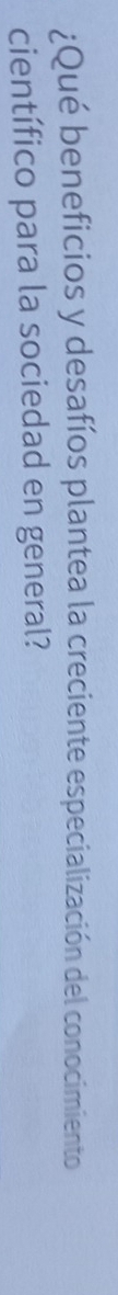 ¿Qué beneficios y desafíos plantea la creciente especialización del conocimiento 
científico para la sociedad en general?