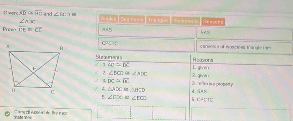 Given: overline AD≌ overline BC and ∠ BCD≌ Reasons 
Angles Segments
∠ ADC Triangles Staterents 
Prove: overline DE≌ overline CE AAS 
SAS 
CPCTC 
converse of isosceles triangle thm 
Statements Reasons 
1. overline AD≌ overline BC
1. given 
2. ∠ BCD≌ ∠ ADC 2. given 
3. overline DC≌ overline DC 3. reflexive property 
4. △ ADC≌ △ BCD
4. SAS 
5. ∠ EDC≌ ∠ ECD 5. CPCTC 
Correct! Assemble the next 
statement.