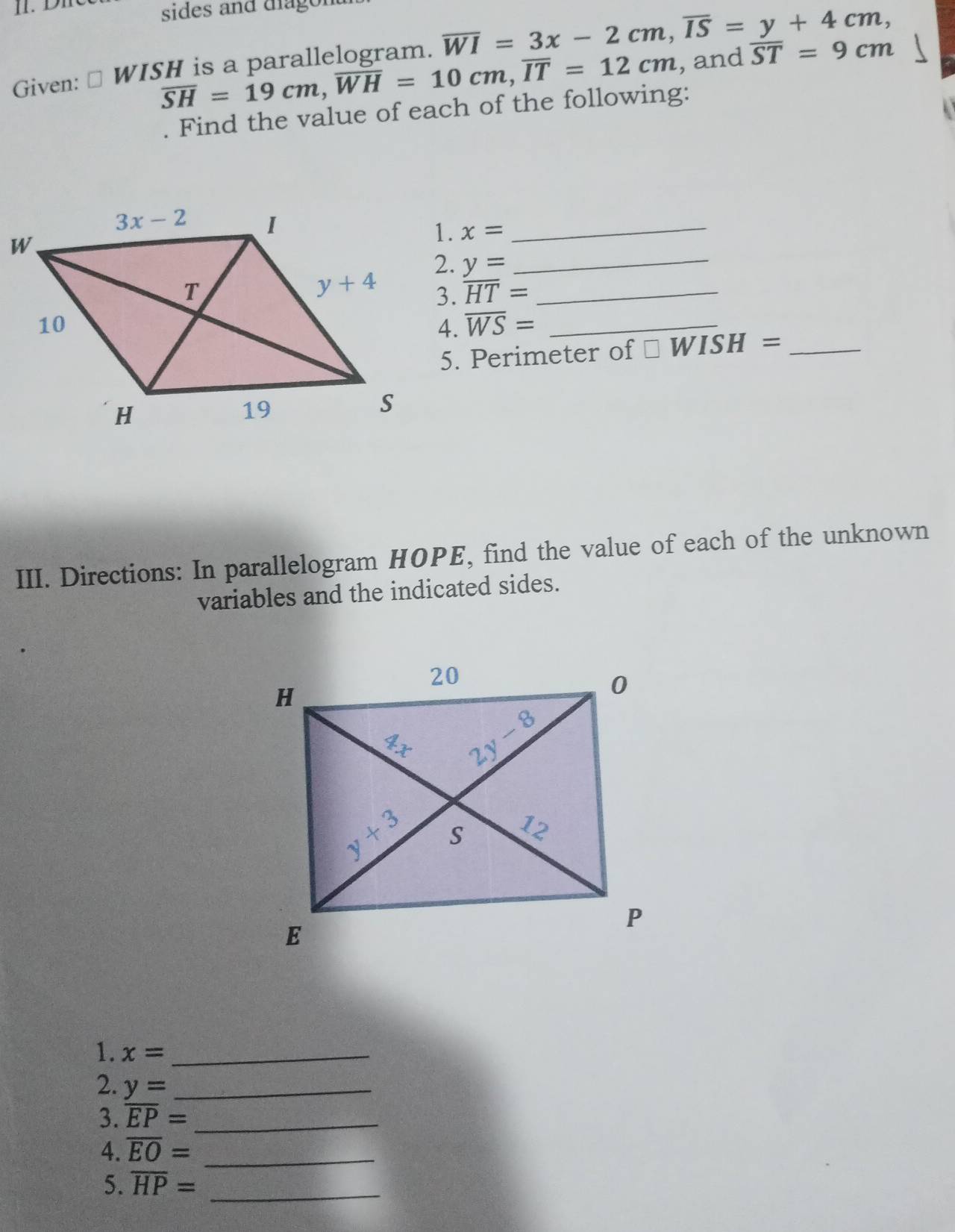 sides and diagor
overline SH=19cm,overline WH=10cm,overline IT=12cm , and overline ST=9cm
Given: ⊥ WISH is a parallelogram. overline WI=3x-2cm,overline IS=y+4cm,. Find the value of each of the following:
x= _
y= _
overline HT= _
overline WS= _
5. Perimeter of □ WISH= _
III. Directions: In parallelogram HOPE, find the value of each of the unknown
variables and the indicated sides.
1. x= _
2. y= _
3. overline EP= _
4. overline EO= _
5. overline HP= _