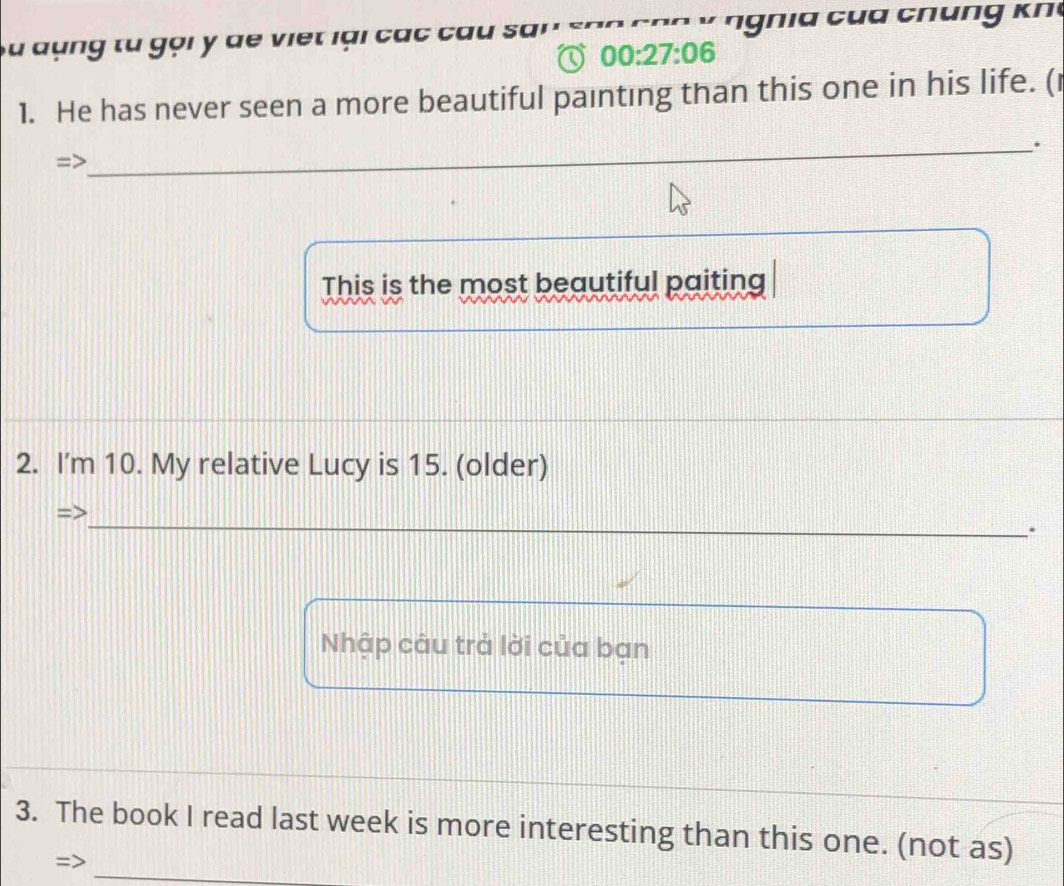 ng tu gọi y de viet lại các cau san ' ' n n i c u c h k n 
00:27:06 
1. He has never seen a more beautiful painting than this one in his life. (1 
. 
This is the most beautiful paiting 
2. I'm 10. My relative Lucy is 15. (older) 
. 
Nhập câu trả lời của bạn 
3. The book I read last week is more interesting than this one. (not as)