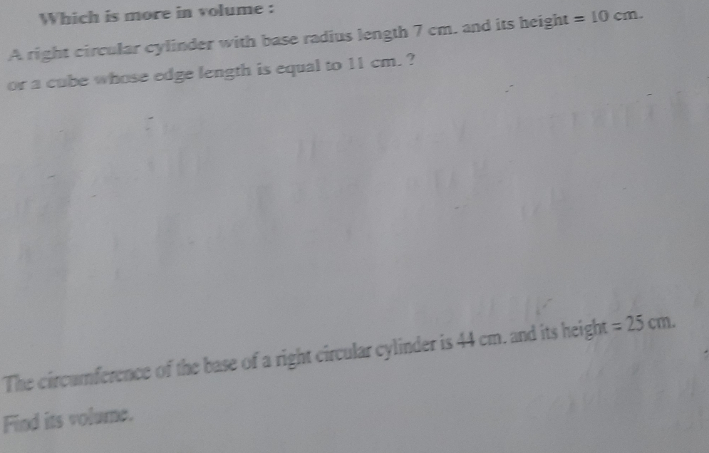 Which is more in volume : 
A right circular cylinder with base radius length 7 cm. and its height =10cm. 
or a cube whose edge length is equal to 11 cm. ? 
The circumference of the base of a right circular cylinder is 44 cm. and its height =25cm. 
Find its volume.