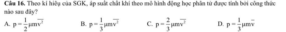 Theo kí hiêụ của SGK, áp suất chất khí theo mô hình động học phân tử được tính bởi công thức
nào sau đây?
A. p= 1/2 mu moverline v^2 p= 1/3 mu moverline v^2 C. p= 2/3 mu moverline v^2 D. p= 1/3 mu moverline v
B.