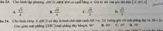 Tâu 23. Cho hình lập phương ABCD. ABCD¢ có cạnh bằng a. Giá trị sin của góc nhị diện [A',BD,A]
A.  sqrt(3)/4 . B.  sqrt(6)/4 . C.  sqrt(6)/3 . D.  sqrt(3)/3 . 
âu 24. Cho hình chóp S. ABCD có đáy là hình chữ nhật cạnh AB=a ,SA vuông góc với mặt phẳng đáy và SB=2a
Góc giữa mặt phẳng (SBC)mặt phẳng đáy bằngA. 90°. B. 60°. C. 45°. D. 30°. 
n i ữs( SBC) và một đầu bằng