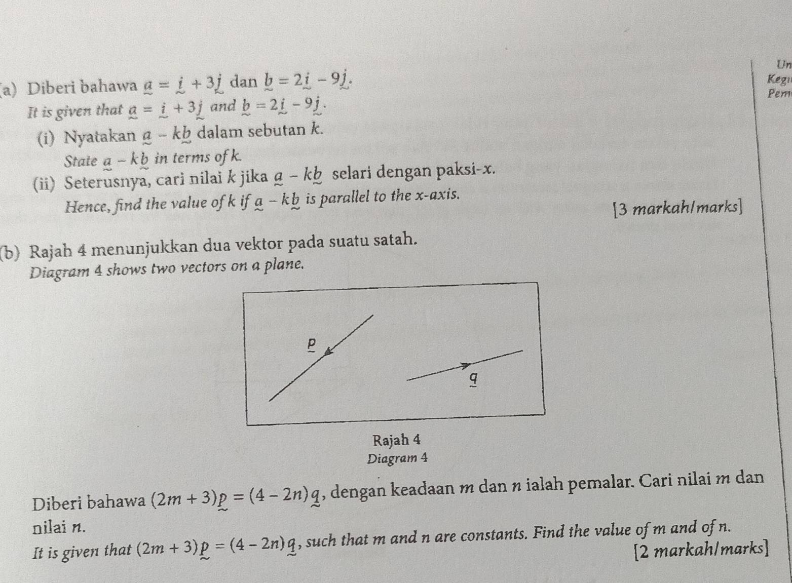 Diberi bahawa _ a=_ i+3_ j dan _ b=2_ i-9_ j. Un 
Kegi 
It is given that _ a=_ i+3_ j and _ b=2_ i-9_ j. 
Pem 
(i) Nyatakan _ a-k_ b dalam sebutan k. 
State a-kb in terms ofk. 
(ii) Seterusnya, cari nilai k jika _ a-k_ b selari dengan paksi- x. 
Hence, find the value of k if a-kb is parallel to the x-axis. 
[3 markah/marks] 
(b) Rajah 4 menunjukkan dua vektor pada suatu satah. 
Diagram 4 shows two vectors on a plane.
p
q
Rajah 4 
Diagram 4 
Diberi bahawa (2m+3)p=(4-2n)q , dengan keadaan m dan n ialah pemalar. Cari nilai m dan 
nilai n. 
It is given that (2m+3)p=(4-2n)q , such that m and n are constants. Find the value of m and of n. 
[2 markah/marks]