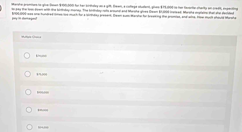 Marsha promises to give Dawn $100,000 for her birthday as a gift. Dawn, a college student, gives $75,000 to her favorite charity on credit, expecting
to pay the loss down with the birthday money. The birthday rolls around and Marsha gives Dawn $1,000 instead. Marsha explains that she decided
$100,000 was one hundred times too much for a birthday present. Dawn sues Marsha for breaking the promise, and wins. How much should Marsha
pay in damages?
Multiple Choice
$74,000
$75,000
100.000
$99.00 (
$24,000