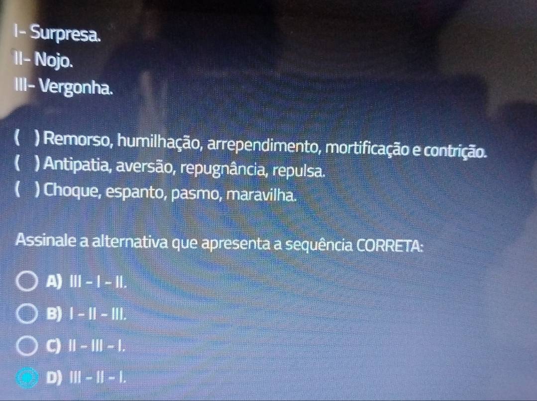 I- Surpresa.
II- Nojo.
III- Vergonha.
( ) Remorso, humilhação, arrependimento, mortificação e contrição.
( ) Antipatia, aversão, repugnância, repulsa.
( ) Choque, espanto, pasmo, maravilha.
Assinale a alternativa que apresenta a sequência CORRETA:
A) III-I-II
B) |-||-|||.
C) ||-|||-|. 
D) |||-||-||.