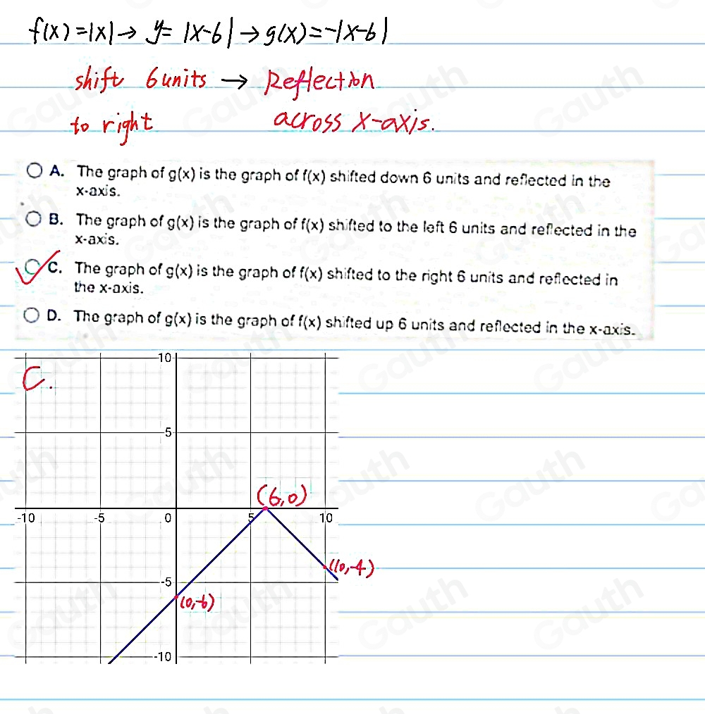 A. The graph of g(x) is the graph of f(x) shifted down 6 units and reflected in the 
x-axis. 
B. The graph of g(x) is the graph of f(x) shifted to the left 6 units and reflected in the
x - axis. 
C. The graph of g(x) is the graph of f(x) shifted to the right 6 units and reflected in 
the x-axis. 
D. The graph of g(x) is the graph of f(x) shifted up 6 units and reflected in the x-axis. 
 
 
 
 
-_