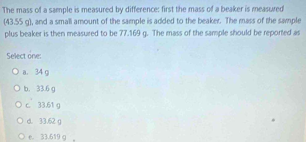 The mass of a sample is measured by difference: first the mass of a beaker is measured
(43.55 g), and a small amount of the sample is added to the beaker. The mass of the sample
plus beaker is then measured to be 77.169 g. The mass of the sample should be reported as
Select one:
a. 34 g
b. 33.6 g
c. 33.61 g
d. 33.62 g
e. 33.619 g