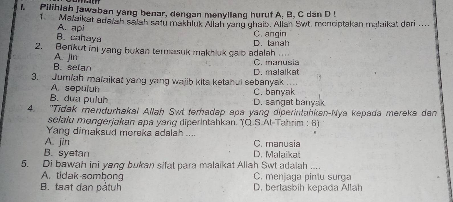 mat
I. Pilihlah jawaban yang benar, dengan menyilang huruf A, B, C dan D!
1. Malaikat adalah salah satu makhluk Allah yang ghaib. Allah Swt. menciptakan mạlaikat dari ....
A. api
C. angin
B. cahaya
D. tanah
2. Berikut ini yang bukan termasuk makhluk gaib adalah …
A. jin
C. manusia
B. setan
D. malaikat
3. Jumlah malaikat yang yang wajib kita ketahui sebanyak ….
A. sepuluh
C. banyak
B. dua puluh D. sangat banyak
4. "Tidak mendurhakai Allah Swt terhadap apa yang diperintahkan-Nya kepada mereka dan
selalu mengerjakan apa yang diperintahkan.”(Q.S.At-Tahrim : 6)
Yang dimaksud mereka adalah ....
A. jin C. manusia
B. syetan D. Malaikat
5. Di bawah ini yang bukan sifat para malaikat Allah Swt adalah ....
A. tidak sombong C. menjaga pintu surga
B. taat dan patuh D. bertasbih kepada Allah