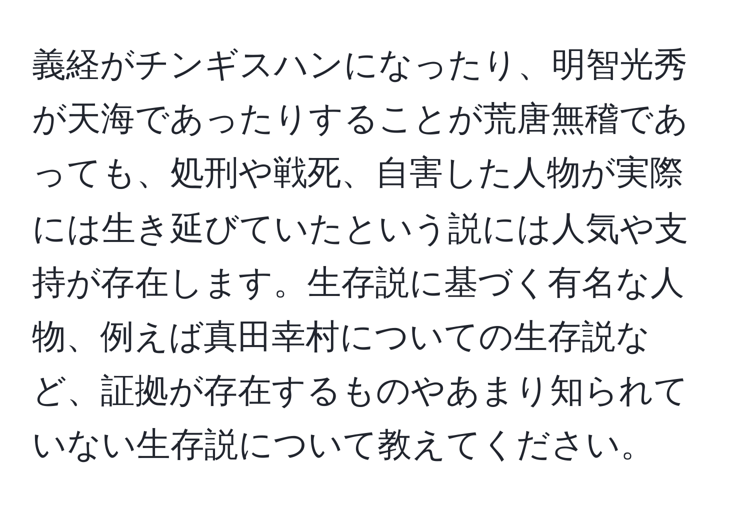 義経がチンギスハンになったり、明智光秀が天海であったりすることが荒唐無稽であっても、処刑や戦死、自害した人物が実際には生き延びていたという説には人気や支持が存在します。生存説に基づく有名な人物、例えば真田幸村についての生存説など、証拠が存在するものやあまり知られていない生存説について教えてください。