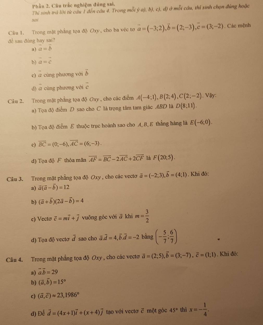 Phần 2. Câu trắc nghiệm đủng sai.
Thỉ sinh trả lời từ câu 1 đến câu 4. Trong mỗi ý a), b), c), d) ở mỗi cầu, thí sinh chọn đúng hoặc
sai
Câu I. Trong mặt phẳng tọa độ Oxy, cho ba véc tơ vector a=(-3;2),vector b=(2;-3),vector c=(3;-2). Các mệnh
đề sau đúng hay sai?
a) vector a=vector b
b) vector a=vector c
c) vector a cùng phương với vector b
d) vector a cùng phương với overline c
Câu 2. Trong mặt phẳng tọa độ Oxy , cho các điểm A(-4;1),B(2;4),C(2;-2). Vậy:
a) Tọa độ điểm D sao cho C là trọng tâm tam giác ABD là D(8;11).
b) Tọa độ điểm E thuộc trục hoành sao cho A, B, E thẳng hàng là E(-6;0).
c) overline BC=(0;-6),overline AC=(6;-3).
d) Tọa độ F thỏa mãn vector AF=vector BC-2vector AC+2vector CF là F(20;5).
Câu 3. Trong mặt phẳng tọa độ Oxy, cho các vectơ vector a=(-2;3),vector b=(4;1). Khi đó:
a) vector a(vector a-vector b)=12
b) (vector a+vector b)(2vector a-vector b)=4
c) Vecto vector c=mvector i+vector j vuông góc với ā khi m= 3/2 
d) Tọa độ vectơ vector d sao cho vector a.vector d=4,vector b.vector d=-2 bằng (- 5/7 ; 6/7 )
Câu 4. Trong mặt phẳng tọa độ Oxy, cho các vectơ vector a=(2;5),vector b=(3;-7),vector c=(1;1). Khi đó:
a) overline a.vector b=29
b) (vector a,vector b)=15°
c) (vector a,vector c)approx 23,1986°
d) Để vector d=(4x+1)vector i+(x+4)vector j tạo với vectơ ỡ một góc 45° thì x=- 1/4 .