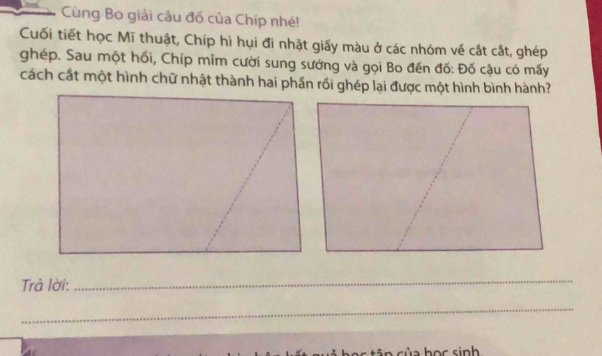 Cùng Bo giải câu đố của Chíp nhé! 
Cuối tiết học Mĩ thuật, Chíp hì hụi đi nhặt giấy màu ở các nhóm về cắt cắt, ghép 
ghép. Sau một hồi, Chíp mim cười sung sướng và gọi Bo đến đố: Đố cậu có mấy 
cách cất một hình chữ nhật thành hai phần rồi ghép lại được một hình bình hành? 
Trả lời: 
_ 
_ 
củ a học sinh