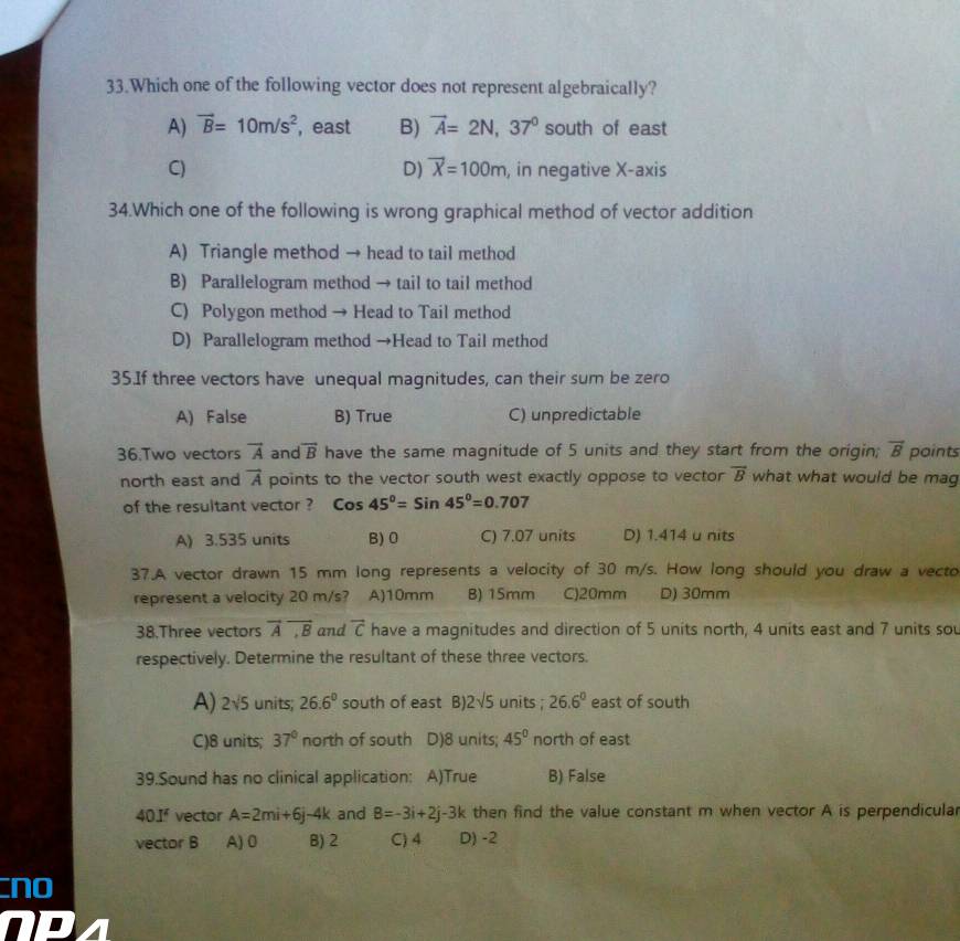 Which one of the following vector does not represent algebraically?
A) vector B=10m/s^2 , east B) vector A=2N, 37° south of east
D) overline X=100m
C) , in negative X-axis
34.Which one of the following is wrong graphical method of vector addition
A) Triangle method → head to tail method
B) Parallelogram method → tail to tail method
C) Polygon method → Head to Tail method
D) Parallelogram method →Head to Tail method
35.If three vectors have unequal magnitudes, can their sum be zero
A) False B) True C) unpredictable
36.Two vectors vector A and vector B have the same magnitude of 5 units and they start from the origin; vector B points
north east and vector A points to the vector south west exactly oppose to vector overline B what what would be mag
of the resultant vector ? cos 45°=sin 45°=0.707
A) 3.535 units B) 0 C) 7.07 units D) 1.414 u nits
37.A vector drawn 15 mm long represents a velocity of 30 m/s. How long should you draw a vecto
represent a velocity 20 m/s? A) 10mm B) 15mm C) 20mm D) 30mm
38.Three vectors vector Aoverline ,B and overline C have a magnitudes and direction of 5 units north, 4 units east and 7 units sou
respectively. Determine the resultant of these three vectors.
A) 2sqrt(5) units; 26.6° south of east B) 2sqrt(5) units ; 26.6° east of south
C) 8 units; 37° north of south D) 8 units; 45° north of east
39.Sound has no clinical application: A)True B) False
40If vector A=2mi+6j-4k and B=-3i+2j-3k then find the value constant m when vector A is perpendicular
vector B A) 0 B) 2 C) 4 D) -2
no