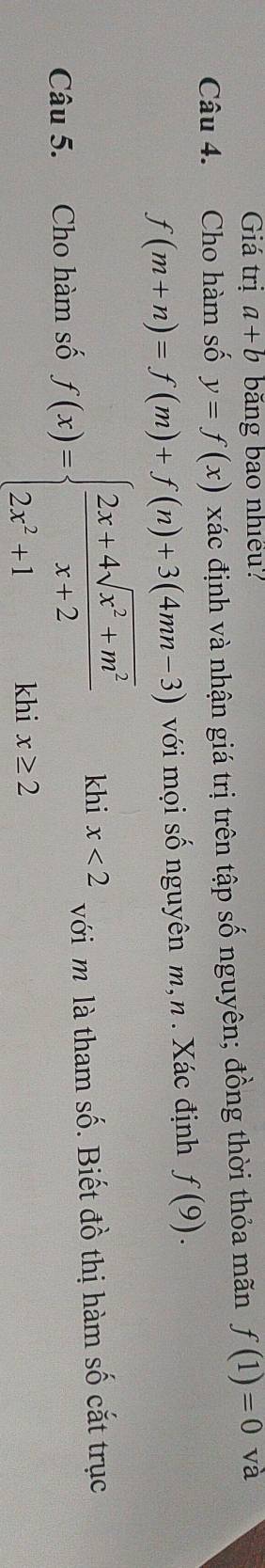 Giá trị a+b băng bao nhiều? 
Câu 4. Cho hàm số y=f(x) xác định và nhận giá trị trên tập số nguyên; đồng thời thỏa mãn f(1)=0 và
f(m+n)=f(m)+f(n)+3(4mn-3) với mọi số nguyên m,n . Xác định f(9). 
Câu 5. Cho hàm số f(x)=beginarrayl  (2x+4sqrt(x^2+m^2))/x+2  2x^2+1khx≥ 2endarray.  khi x<2</tex> với m là tham số. Biết đồ thị hàm số cắt trục