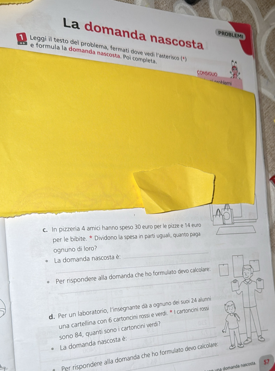 La domanda nascosta 
PROBLEMI 
Leggi il testo del problema, fermati dove vedi l'asterisco (*) 
e formula la domanda nascosta. Poi completa. 
CONSIGLIO 
problemi 
c. In pizzeria 4 amici hanno speso 30 euro per le pizze e 14 euro
per le bibite. * Dividono la spesa in parti uguali, quanto paga 
ognuno di loro? 
_ 
La domanda nascosta è: 
_ 
_ 
Per rispondere alla domanda che ho formulato devo calcolare: 
d. Per un laboratorio, l'insegnante dà a ognuno dei suoi 24 alunni 
una cartellina con 6 cartoncini rossi e verdi. * I cartoncini rossi 
_ 
sono 84, quanti sono i cartoncini verdi? 
La domanda nascosta è: 
Per rispondere alla domanda che ho formulato devo calcolare 
una domanda nascosta. 57
