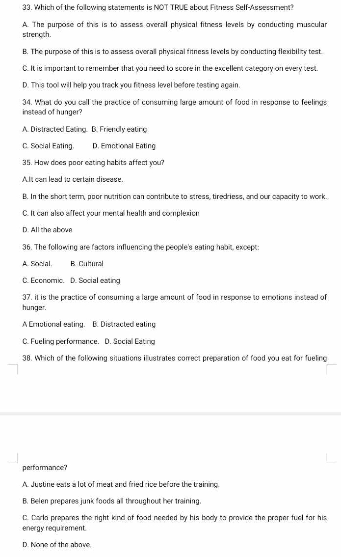 Which of the following statements is NOT TRUE about Fitness Self-Assessment?
A. The purpose of this is to assess overall physical fitness levels by conducting muscular
strength.
B. The purpose of this is to assess overall physical fitness levels by conducting flexibility test.
C. It is important to remember that you need to score in the excellent category on every test.
D. This tool will help you track you fitness level before testing again.
34. What do you call the practice of consuming large amount of food in response to feelings
instead of hunger?
A. Distracted Eating. B. Friendly eating
C. Social Eating. D. Emotional Eating
35. How does poor eating habits affect you?
A.It can lead to certain disease.
B. In the short term, poor nutrition can contribute to stress, tiredriess, and our capacity to work.
C. It can also affect your mental health and complexion
D. All the above
36. The following are factors influencing the people's eating habit, except:
A. Social. B. Cultural
C. Economic. D. Social eating
37. it is the practice of consuming a large amount of food in response to emotions instead of
hunger.
A Emotional eating. B. Distracted eating
C. Fueling performance. D. Social Eating
38. Which of the following situations illustrates correct preparation of food you eat for fueling
performance?
A. Justine eats a lot of meat and fried rice before the training.
B. Belen prepares junk foods all throughout her training.
C. Carlo prepares the right kind of food needed by his body to provide the proper fuel for his
energy requirement.
D. None of the above.