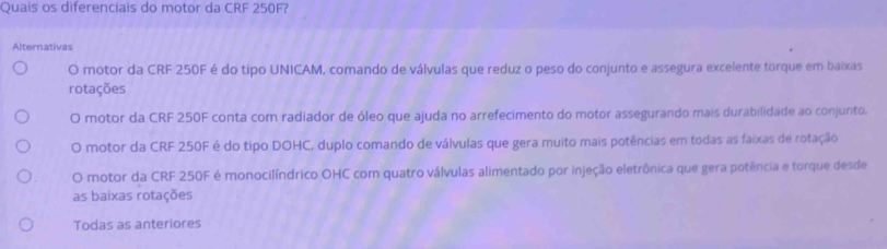 Quais os diferenciais do motor da CRF 250F?
Alternativas
O motor da CRF 250F é do tipo UNICAM, comando de válvulas que reduz o peso do conjunto e assegura excelente torque em baixas
rotações
O motor da CRF 250F conta com radiador de óleo que ajuda no arrefecimento do motor assegurando mais durabilidade ao conjunto.
O motor da CRF 250F é do tipo DOHC, duplo comando de válvulas que gera muito mais potências em todas as faixas de rotação
O motor da CRF 250F é monocilíndrico OHC com quatro válvulas alimentado por injeção eletrônica que gera potência e torque desde
as baixas rotações
Todas as anteriores