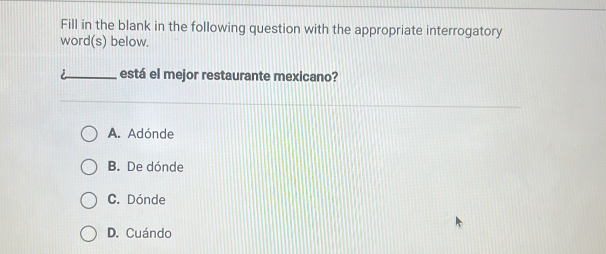 Fill in the blank in the following question with the appropriate interrogatory
word(s) below.
está el mejor restaurante mexicano?
A. Adónde
B. De dónde
C. Dónde
D. Cuándo