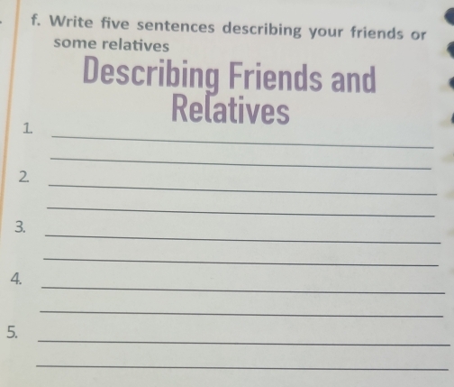 Write five sentences describing your friends or 
some relatives 
Describing Friends and 
_ 
Relatives 
1 
_ 
_ 
2. 
_ 
_ 
3. 
_ 
_ 
4. 
_ 
_ 
5. 
_