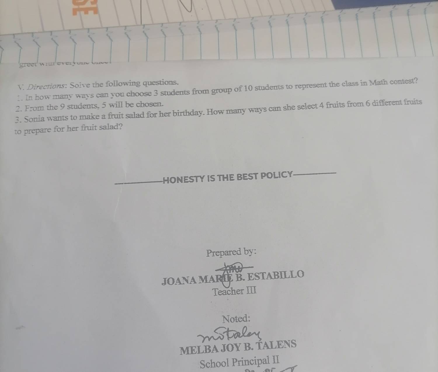 Directions: Solve the following questions. 
1. In how many ways can you choose 3 students from group of 10 students to represent the class in Math contest? 
2. From the 9 students, 5 will be chosen. 
3. Sonia wants to make a fruit salad for her birthday. How many ways can she select 4 fruits from 6 different fruits 
to prepare for her fruit salad? 
HONESTY IS THE BEST POLICY_ 
Prepared by: 
JOANA MARIE B. ESTABILLO 
Teacher III 
Noted: 

MELBA JOY B. TALENS 
School Principal II