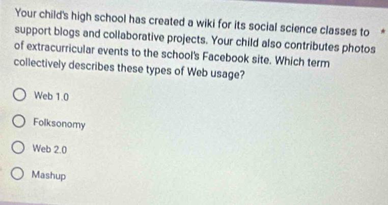 Your child's high school has created a wiki for its social science classes to *
support blogs and collaborative projects. Your child also contributes photos
of extracurricular events to the school's Facebook site. Which term
collectively describes these types of Web usage?
Web 1.0
Folksonomy
Web 2.0
Mashup