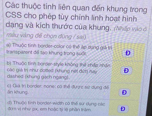 Các thuộc tính liên quan đến khung trong
CSS cho phép tùy chỉnh linh hoạt hình
dạng và kích thước của khung. (Nhấp vào ô
màu vàng để chọn đúng / sai)
a) Thuộc tính border-color có thể áp dụng giá trị
transparent để tạo khung trong suốt.
Đ
b) Thuộc tính border-style không thế chấp nhận
các giá trị như dotted (khung nét đứt) hay Đ
dashed (khung gạch ngang).
c) Giá trị border: none; có thể được sử dụng để
ấn khung. Đ
d) Thuộc tính border-width có thế sử dụng các
đơn vị như px, em hoặc tỷ lệ phần trăm. Đ