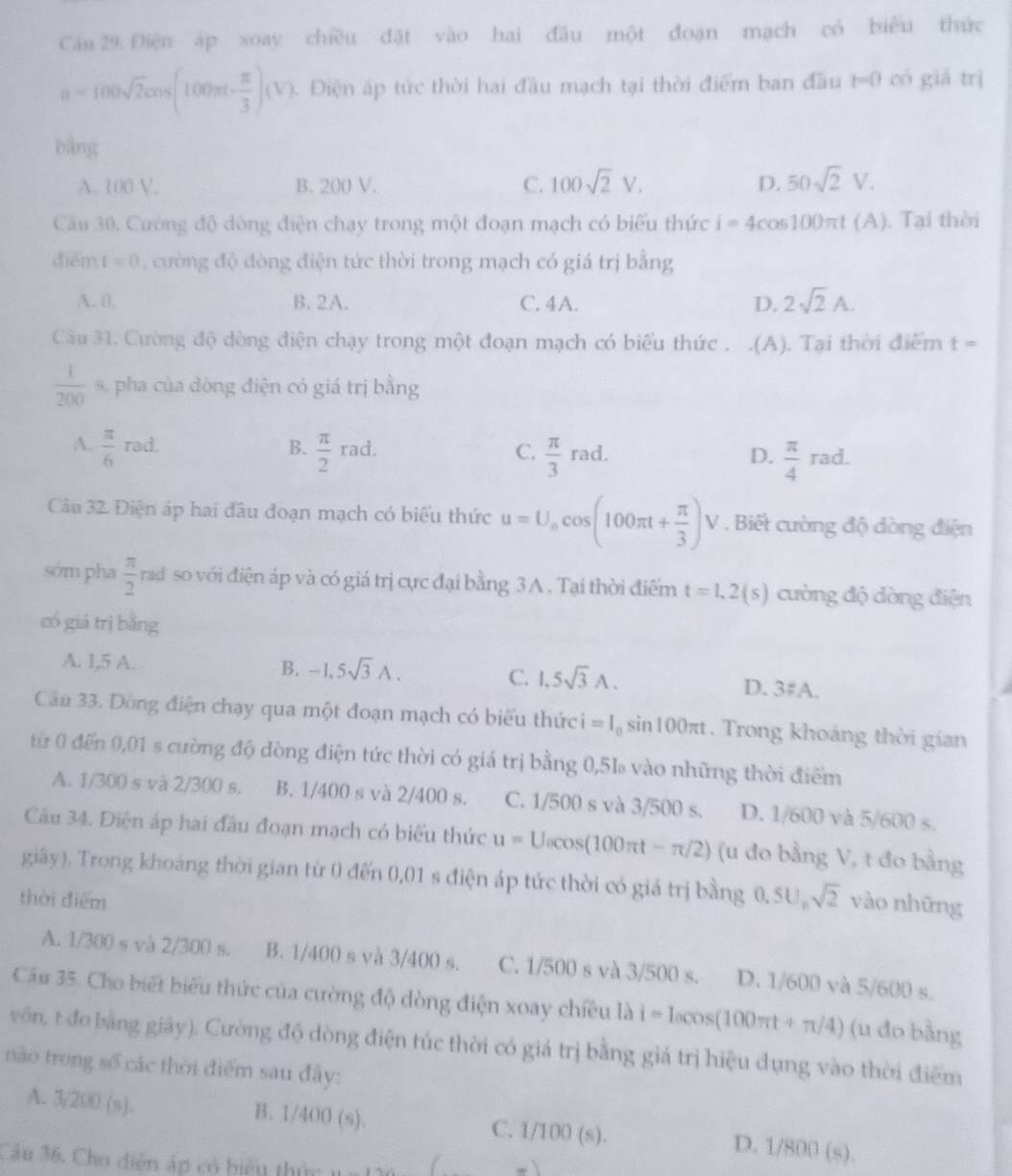 Cău 29. Điện áp xoay chiều đặt vào hai đầu một đoạn mạch có biểu thức
u=100sqrt(2)cos (100π t- π /3 )(V) Điện áp tức thời hai đầu mạch tại thời điểm ban đầu t=0 có giá trì
bằng
A. 100 V. B. 200 V. C. 100sqrt(2)V. D. 50sqrt(2)V.
Câu 30, Cường độ dòng điện chạy trong một đoạn mạch có biểu thức i=4cos 100π t (A). Tại thời
diễm t=0 cường độ dòng điện tức thời trong mạch có giá trị bằng
A. 0. B. 2A. C. 4A. D. 2sqrt(2)A.
Câu 31. Cường độ dòng điện chạy trong một đoạn mạch có biểu thức . .(A). Tại thời điểm t=
 1/200  s, pha của đòng điện có giá trị bằng
A.  π /6 rad.  π /2 rad.
B.
C.  π /3 rad.  π /4 rad.
D.
Câu 32. Điện áp hai đầu đoạn mạch có biểu thức u=U_0cos (100π t+ π /3 )V V . Biết cường độ đòng điện
sớm pha  π /2  rad so với điện áp và có giá trị cực đại bằng 3A . Tại thời điểm t=1.2(s) cường độ dòng điện
|
có giá trị bǎng
A. 1,5 A. -1,5sqrt(3)wedge .
B.
C. 1,5sqrt(3)A.
D. 3FA.
Cầu 33. Dòng điện chạy qua một đoạn mạch có biểu thức i=I_0sin 100π t. Trong khoảng thời gian
từ 0 đến 0,01 s cường độ dòng điện tức thời có giá trị bằng 0,51 vào những thời điểm
A. 1/300 s và 2/300 s. B. 1/400 s và 2/400 s. C. 1/500 s và 3/500 s. D. 1/600 và 5/ 60 0 s.
Câu 34. Điện áp hai đầu đoạn mạch có biểu thức u=U_0cos (100π t-π /2) (u đo bằng V, t đo bằng
giây). Trong khoảng thời gian từ 0 đến 0,01 s điện áp tức thời có giá trị bằng 0, 5U, sqrt(2) vào những
thời điểm
A. 1/300 s và 2/300 s. B. 1/400 s và 3/400 s. C. 1/500 s và 3/500 s. D. 1/600 và 5/600 s.
Cầu 35. Cho biết biểu thức của cường độ dòng điện xoay chiêu là i=I_0cos (100π t+π /4) (u đo bằng
vôn, t đo bằng giây). Cường độ dòng điện túc thời có giá trị bằng giá trị hiệu dụng vào thời điểm
nào trong số các thời điểm sau đây:
A. 3/200 (s). B. 1/400 (s). C. 1/1 CR (s). D. 1/80 )(a)
Cầu 36. Cho điện áp có biểu thức