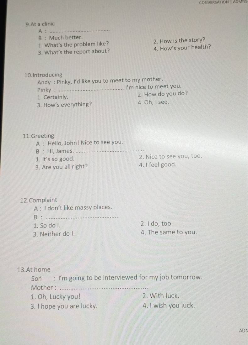 CONVERSATION | ADMISS 
9.At a clinic 
A :_ 
B : Much better. 
1. What's the problem like? 2. How is the story? 
3. What’s the report about? 4. How’s your health? 
10. Introducing 
Andy : Pinky, I’d like you to meet to my mother. 
Pinky : _I'm nice to meet you. 
1. Certainly. 2. How do you do? 
3. How's everything? 4. Oh, I see. 
11.Greeting 
A : Hello, John! Nice to see you. 
B : Hi, James._ 
1. It's so good. 2. Nice to see you, too. 
3. Are you all right? 4. I feel good. 
12.Complaint 
A : I don’t like massy places. 
B :_ 
1. So do I. 2. I do, too. 
3. Neither do I. 4. The same to you. 
13.At home 
Son : I'm going to be interviewed for my job tomorrow. 
Mother :_ 
1. Oh, Lucky you! 2. With luck. 
3. I hope you are lucky. 4. I wish you luck. 
ADN