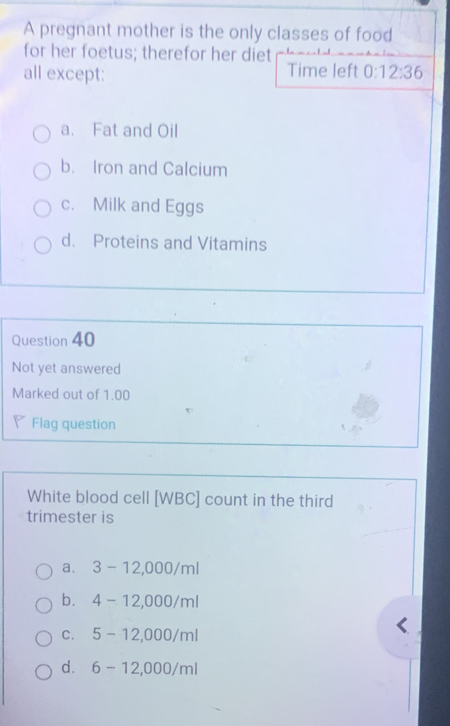 A pregnant mother is the only classes of food
for her foetus; therefor her diet
all except: Time left 0:12:36
a. Fat and Oil
b. Iron and Calcium
c. Milk and Eggs
d. Proteins and Vitamins
Question 40
Not yet answered
Marked out of 1.00
Flag question
White blood cell [WBC] count in the third
trimester is
a. 3-12,000/ml
b. 4-12,000/ml
C. 5-12,000/ml
d. 6-12,000/ml