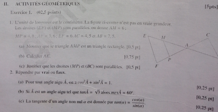 ACTIVITÉS GÉOMÉTRIQUES [5pts] 
Exercice 1. (02,5 points) 
1. L'unité de longueur est le centimètre. La figure ci-contre n'est pas en vraie grandeur. 
Les droites et (MP) sont parallèles. on donne AM=6 : 
.  1/4  P=4,8; AP=3,6; EF=6AC=4,5 et AB=7,5, 
(a) Montrer que le triangle AMP est un triangle rectangle. [0.5 pt]
(b) Calculer AE. 0.75 pt]
|( 
(c) Justifier que les droites (MP) et (BC) sont parallèles. [0.5pt]
2. Répondre par vrai ou faux. 
(a) Pour tout angle aigu À, on acos^2hat A+sin^2hat A=1. 
[0,25 pt] 
(b) Si hat A est un angle aigu tel que tan hat A=sqrt(3) alors meshat A=60°. 
(c) La tangente d'un angle non nul à est donnée par tan (alpha )= cos (alpha )/sin (alpha ) . 
[0,25 pt]
[0,25 pt]