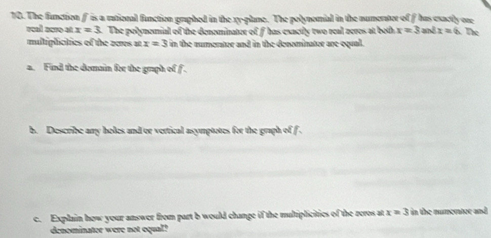 The function f is a rational function graphed in the xy -plane. The polynomial in the numerator of f has exactly ore 
rcal 25ro at x=3 The polynemial of the denominator of fhas exactly two real zeres at both x=3an8x=6 The 
multiplicties of the zeres at x=3 in the numerator and in the denominator are equal. 
a. Find the domain for the graph of f. 
b. Describe any holes and or vertical asymptotes for the graph of f. 
c. Explain how your answer from part b would change if the multiplicities of the zeros at x=3 in the numerator and 
denominator were not equal?
