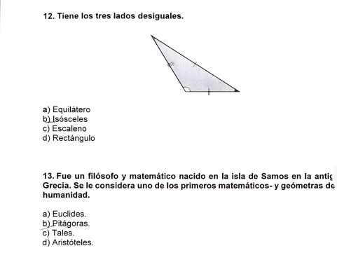 Tiene los tres lados desiguales.
a) Equilátero
b) Isósceles
c) Escaleno
d) Rectángulo
13. Fue un filósofo y matemático nacido en la isla de Samos en la antig
Grecia. Se le considera uno de los primeros matemáticos- y geómetras de
humanidad.
a) Euclides.
b) Pitágoras.
c) Tales.
d) Aristóteles.