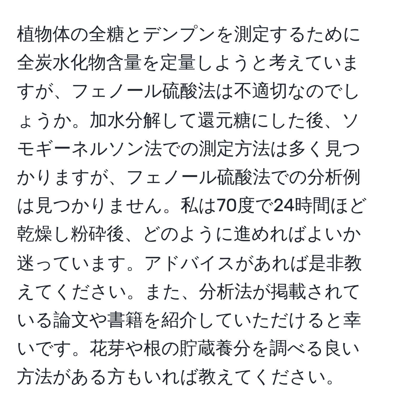 植物体の全糖とデンプンを測定するために全炭水化物含量を定量しようと考えていますが、フェノール硫酸法は不適切なのでしょうか。加水分解して還元糖にした後、ソモギーネルソン法での測定方法は多く見つかりますが、フェノール硫酸法での分析例は見つかりません。私は70度で24時間ほど乾燥し粉砕後、どのように進めればよいか迷っています。アドバイスがあれば是非教えてください。また、分析法が掲載されている論文や書籍を紹介していただけると幸いです。花芽や根の貯蔵養分を調べる良い方法がある方もいれば教えてください。