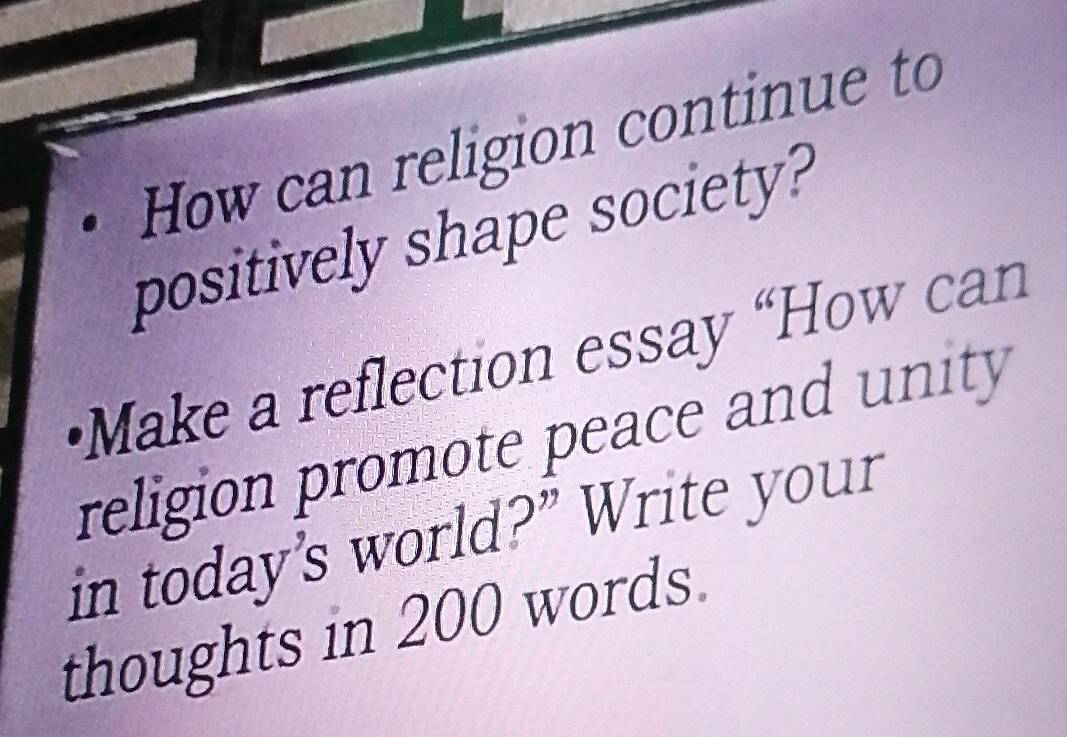 How can religion continue to 
positively shape society? 
•Make a reflection essay “How can 
religion promote peace and unity 
in today's world?” Write your 
thoughts in 200 words.