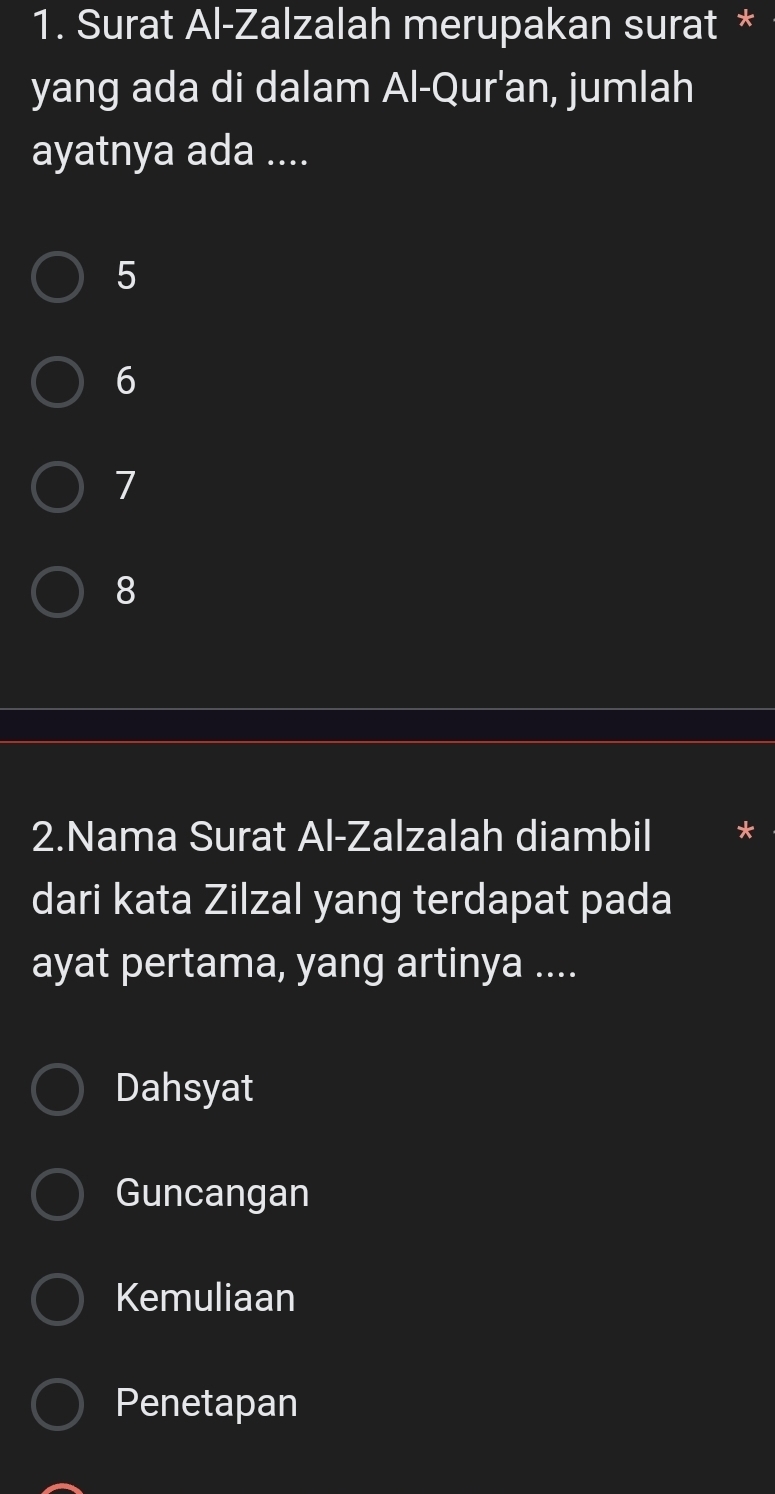 Surat Al-Zalzalah merupakan surat *
yang ada di dalam Al-Qur'an, jumlah
ayatnya ada ....
5
6
7
8
2.Nama Surat Al-Zalzalah diambil
dari kata Zilzal yang terdapat pada
ayat pertama, yang artinya ....
Dahsyat
Guncangan
Kemuliaan
Penetapan