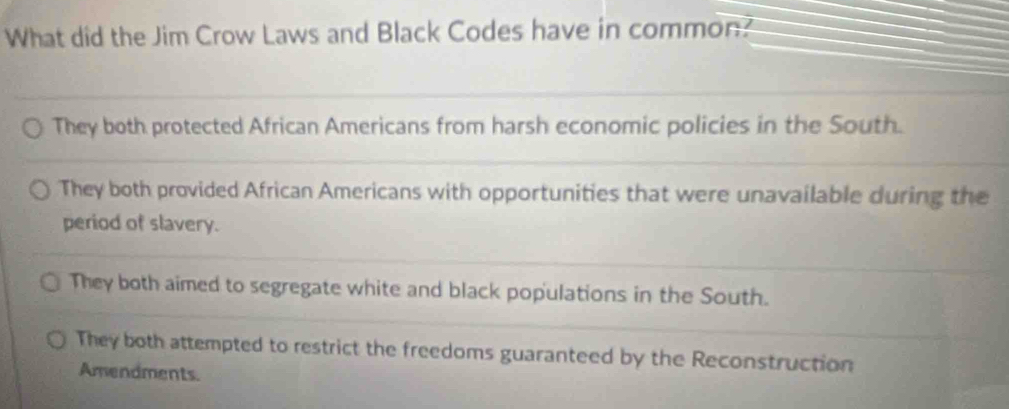 What did the Jim Crow Laws and Black Codes have in common?
They both protected African Americans from harsh economic policies in the South.
They both provided African Americans with opportunities that were unavailable during the
period of slavery.
They both aimed to segregate white and black populations in the South.
They both attempted to restrict the freedoms guaranteed by the Reconstruction
Amendments.