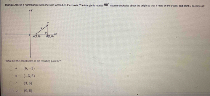 Triangle ABC is a right triangle with one side located on the x-axis. The triangle is rotated 90° counterclockwise about the origin so that it rests on the y-axis, and point C becomes C.
What are the coordinates of the resulting point C'?
A (6,-3)
B (-3,6)
C (3,6)
D (0,6)