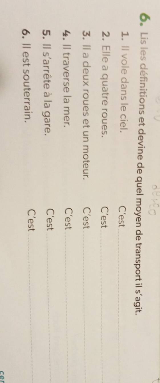6。 Lis les définitions et devine de quel moyen de transport il s’agit. 
1. Il vole dans le ciel. C’est_ 
2. Elle a quatre roues. C’est_ 
3. Il a deux roues et un moteur. C’est_ 
4. Il traverse la mer. C’est_ 
5. Il s'arrête à la gare. 
C’est_ 
6. ll est souterrain. 
C’est_ 
cer