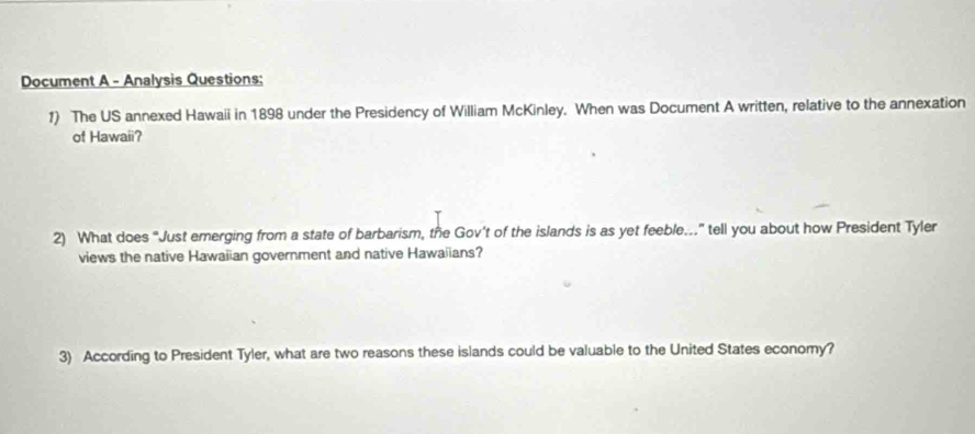 Document A - Analysis Questions: 
1) The US annexed Hawaii in 1898 under the Presidency of William McKinley. When was Document A written, relative to the annexation 
of Hawaii? 
2) What does “Just emerging from a state of barbarism, the Gov’t of the islands is as yet feeble..” tell you about how President Tyler 
views the native Hawaiian government and native Hawaiians? 
3) According to President Tyler, what are two reasons these islands could be valuable to the United States economy?