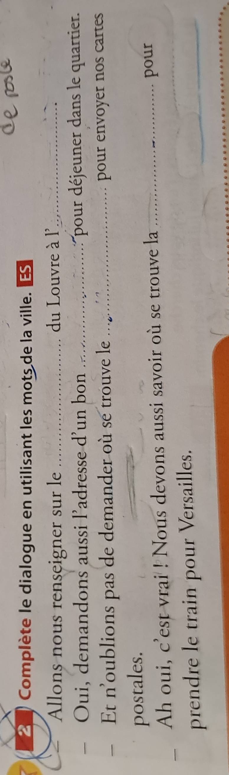 Complète le dialogue en utilisant les mots de la ville. S 
Allons nous renseigner sur le _du Louvre à l'_ 
Oui, demandons aussi l’adresse d'un bon _pour déjeuner dans le quartier. 
Et n'oublions pas de demander où se trouve le_ 
pour envoyer nos cartes 
postales. 
Ah oui, c'est vrai ! Nous devons aussi savoir où se trouve la _pour 
prendre le train pour Versailles.